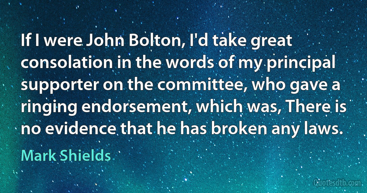 If I were John Bolton, I'd take great consolation in the words of my principal supporter on the committee, who gave a ringing endorsement, which was, There is no evidence that he has broken any laws. (Mark Shields)