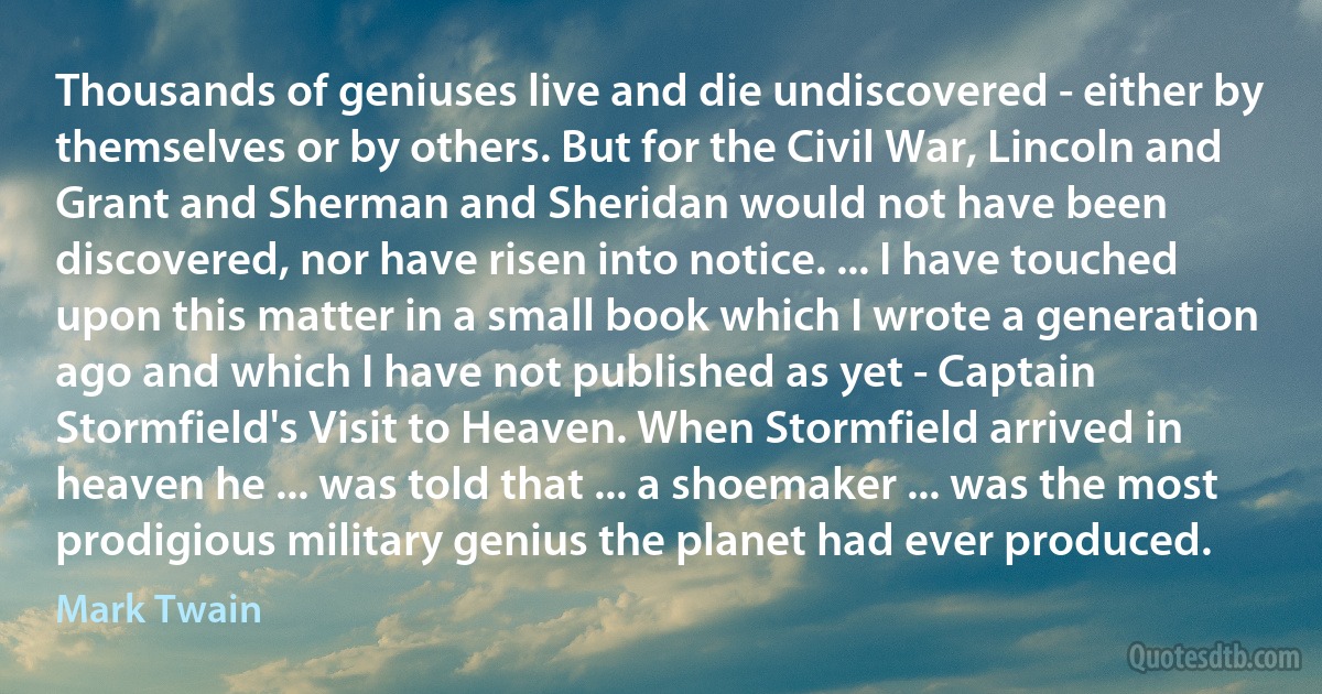 Thousands of geniuses live and die undiscovered - either by themselves or by others. But for the Civil War, Lincoln and Grant and Sherman and Sheridan would not have been discovered, nor have risen into notice. ... I have touched upon this matter in a small book which I wrote a generation ago and which I have not published as yet - Captain Stormfield's Visit to Heaven. When Stormfield arrived in heaven he ... was told that ... a shoemaker ... was the most prodigious military genius the planet had ever produced. (Mark Twain)