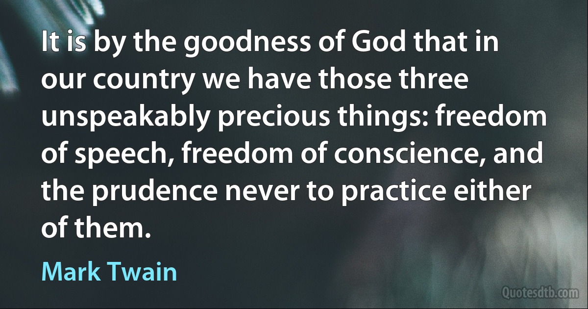 It is by the goodness of God that in our country we have those three unspeakably precious things: freedom of speech, freedom of conscience, and the prudence never to practice either of them. (Mark Twain)