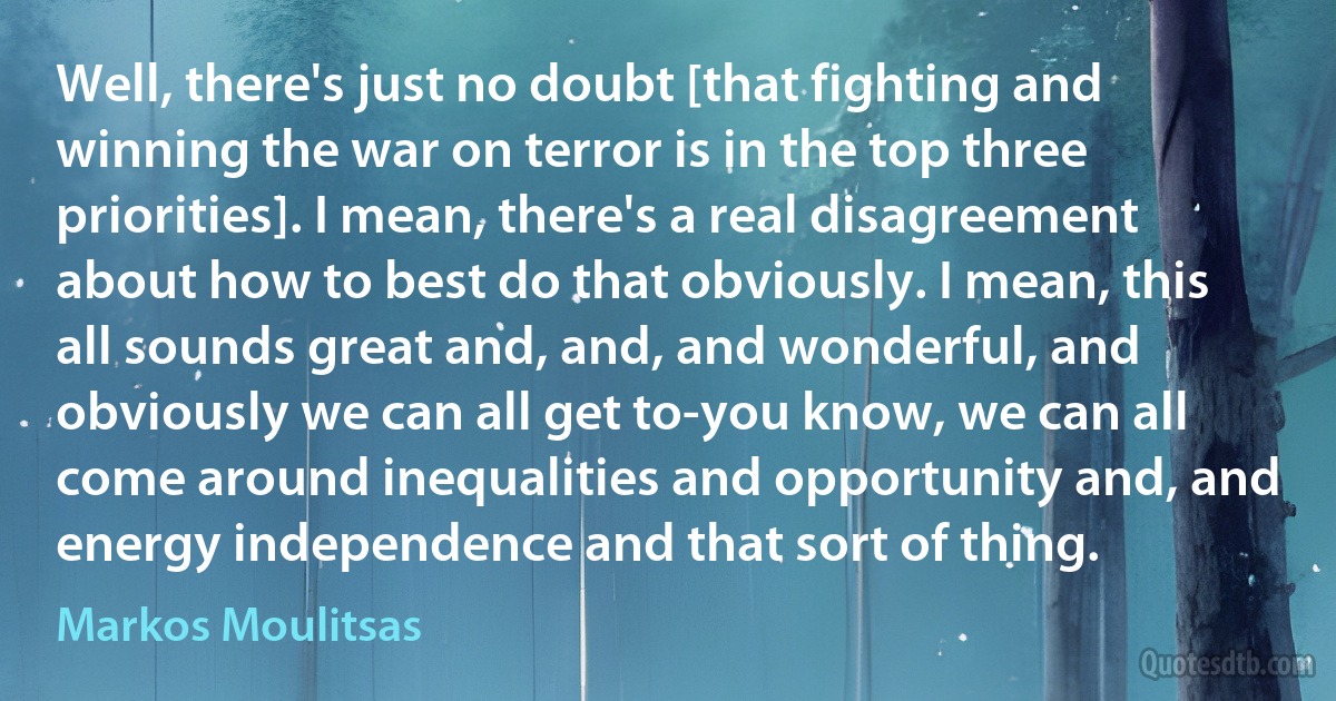 Well, there's just no doubt [that fighting and winning the war on terror is in the top three priorities]. I mean, there's a real disagreement about how to best do that obviously. I mean, this all sounds great and, and, and wonderful, and obviously we can all get to-you know, we can all come around inequalities and opportunity and, and energy independence and that sort of thing. (Markos Moulitsas)