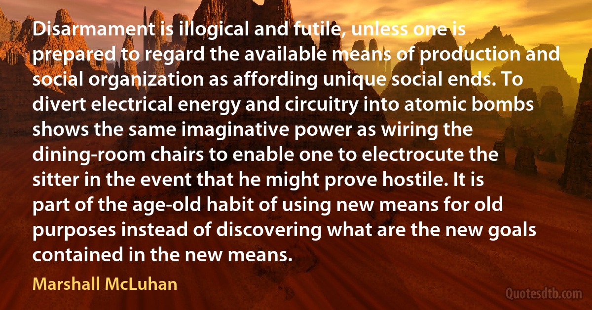 Disarmament is illogical and futile, unless one is prepared to regard the available means of production and social organization as affording unique social ends. To divert electrical energy and circuitry into atomic bombs shows the same imaginative power as wiring the dining-room chairs to enable one to electrocute the sitter in the event that he might prove hostile. It is part of the age-old habit of using new means for old purposes instead of discovering what are the new goals contained in the new means. (Marshall McLuhan)