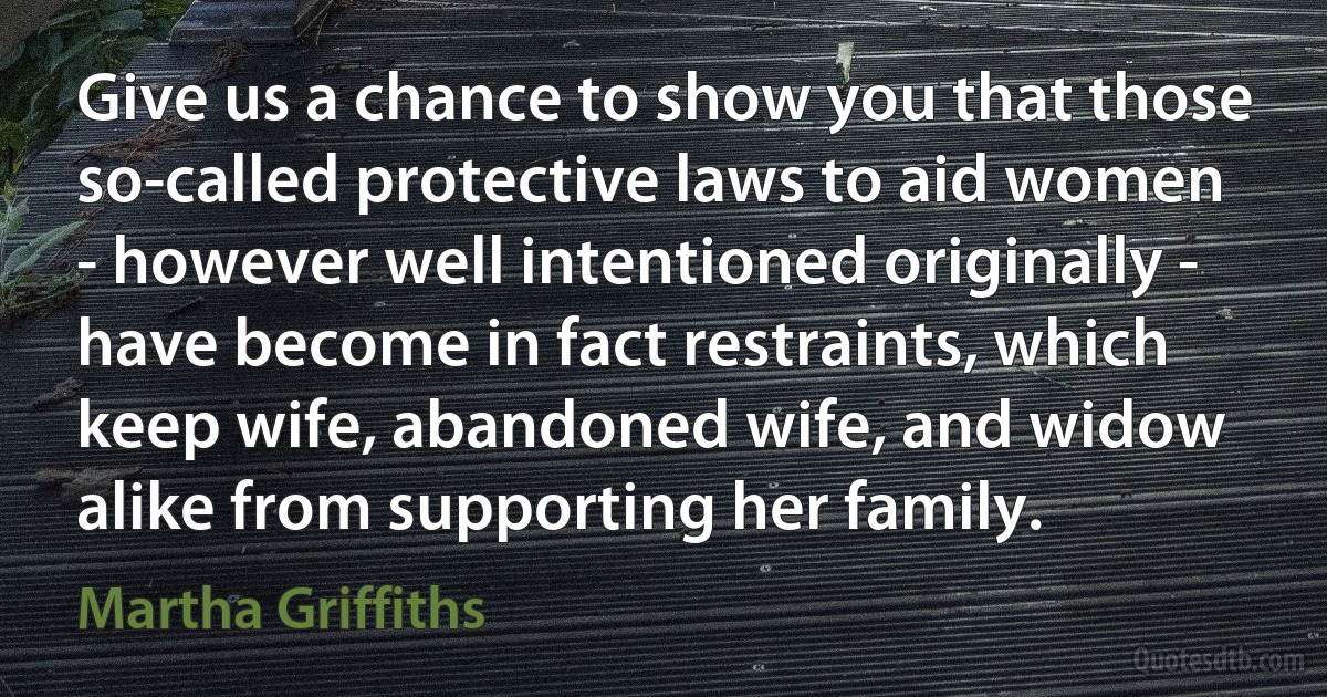 Give us a chance to show you that those so-called protective laws to aid women - however well intentioned originally - have become in fact restraints, which keep wife, abandoned wife, and widow alike from supporting her family. (Martha Griffiths)