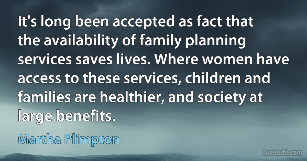 It's long been accepted as fact that the availability of family planning services saves lives. Where women have access to these services, children and families are healthier, and society at large benefits. (Martha Plimpton)