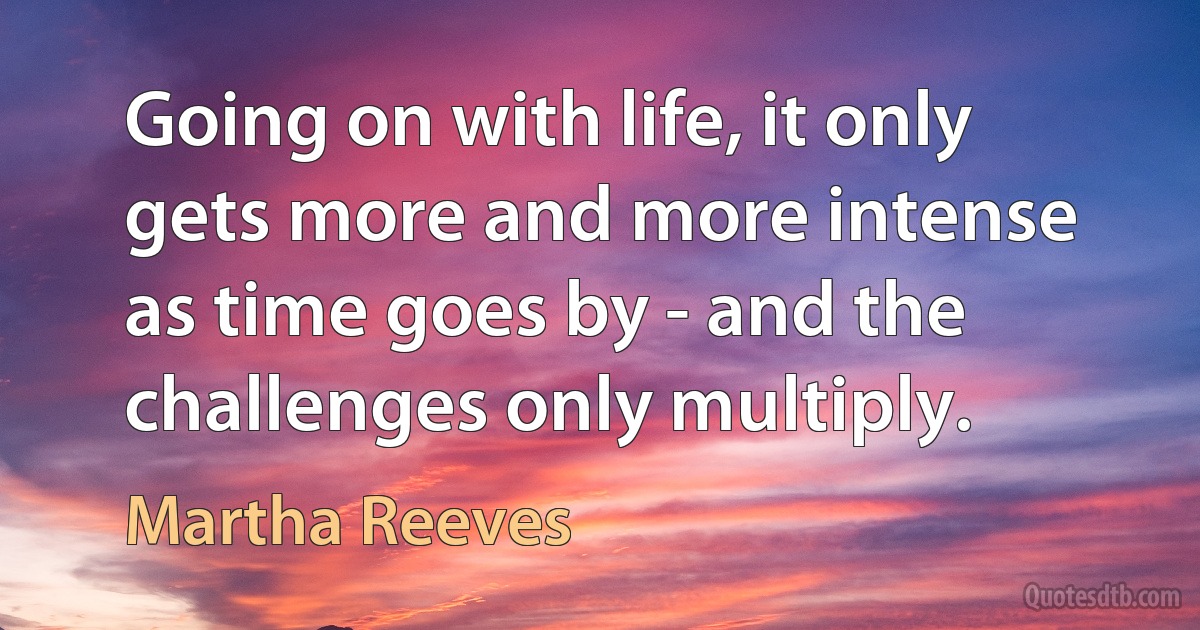 Going on with life, it only gets more and more intense as time goes by - and the challenges only multiply. (Martha Reeves)