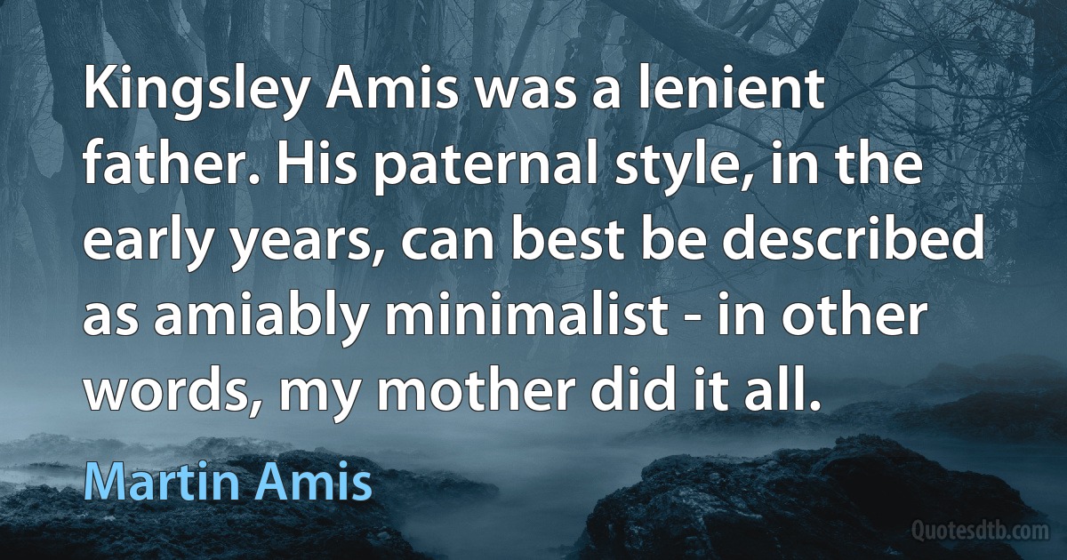 Kingsley Amis was a lenient father. His paternal style, in the early years, can best be described as amiably minimalist - in other words, my mother did it all. (Martin Amis)