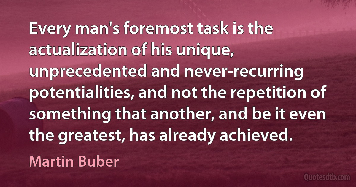 Every man's foremost task is the actualization of his unique, unprecedented and never-recurring potentialities, and not the repetition of something that another, and be it even the greatest, has already achieved. (Martin Buber)