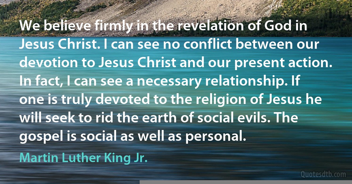 We believe firmly in the revelation of God in Jesus Christ. I can see no conflict between our devotion to Jesus Christ and our present action. In fact, I can see a necessary relationship. If one is truly devoted to the religion of Jesus he will seek to rid the earth of social evils. The gospel is social as well as personal. (Martin Luther King Jr.)