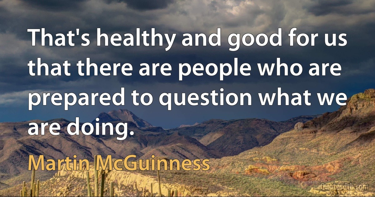 That's healthy and good for us that there are people who are prepared to question what we are doing. (Martin McGuinness)