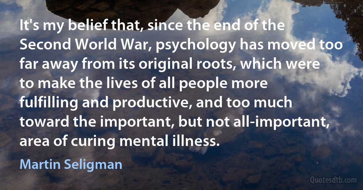 It's my belief that, since the end of the Second World War, psychology has moved too far away from its original roots, which were to make the lives of all people more fulfilling and productive, and too much toward the important, but not all-important, area of curing mental illness. (Martin Seligman)