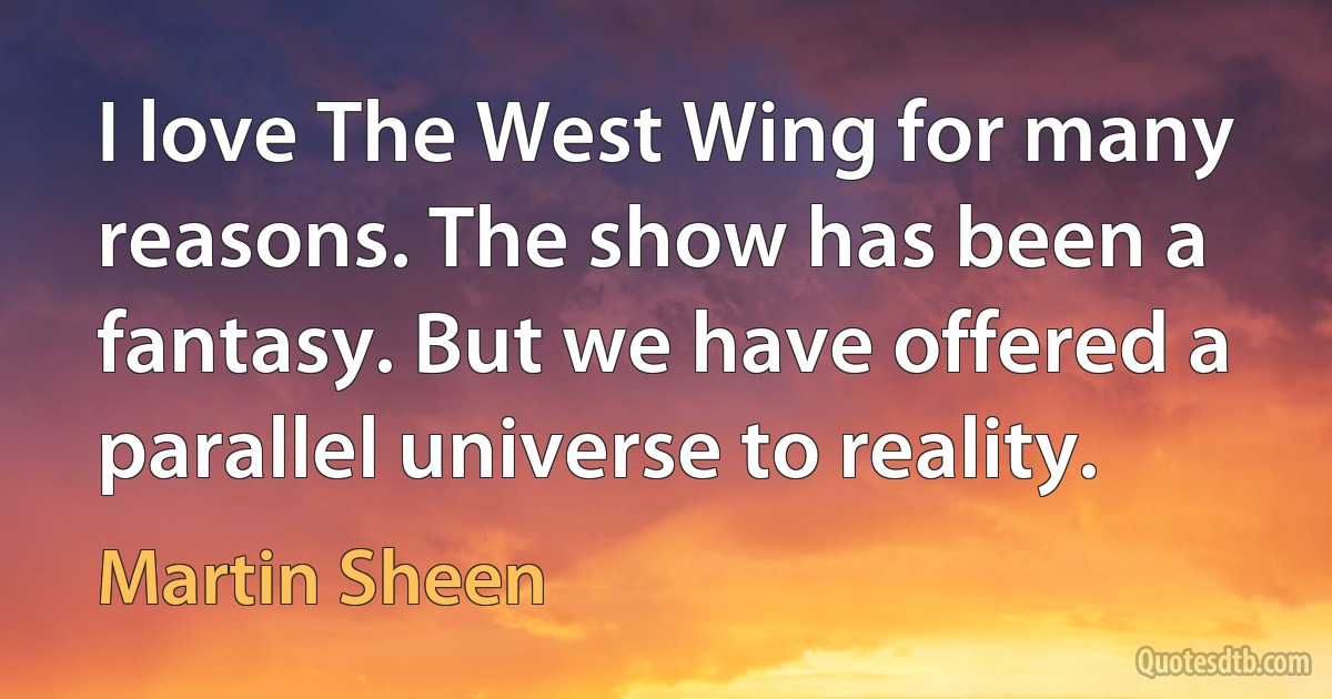 I love The West Wing for many reasons. The show has been a fantasy. But we have offered a parallel universe to reality. (Martin Sheen)