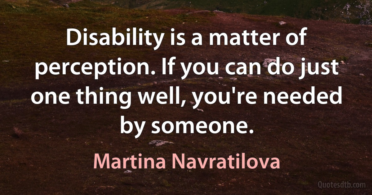 Disability is a matter of perception. If you can do just one thing well, you're needed by someone. (Martina Navratilova)