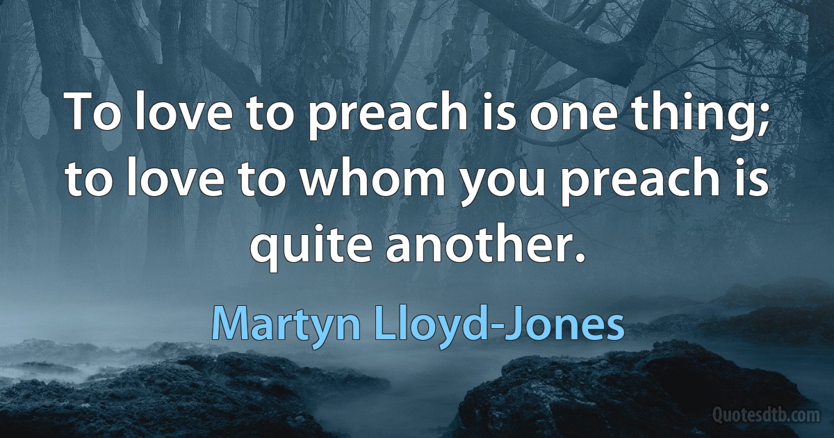 To love to preach is one thing; to love to whom you preach is quite another. (Martyn Lloyd-Jones)