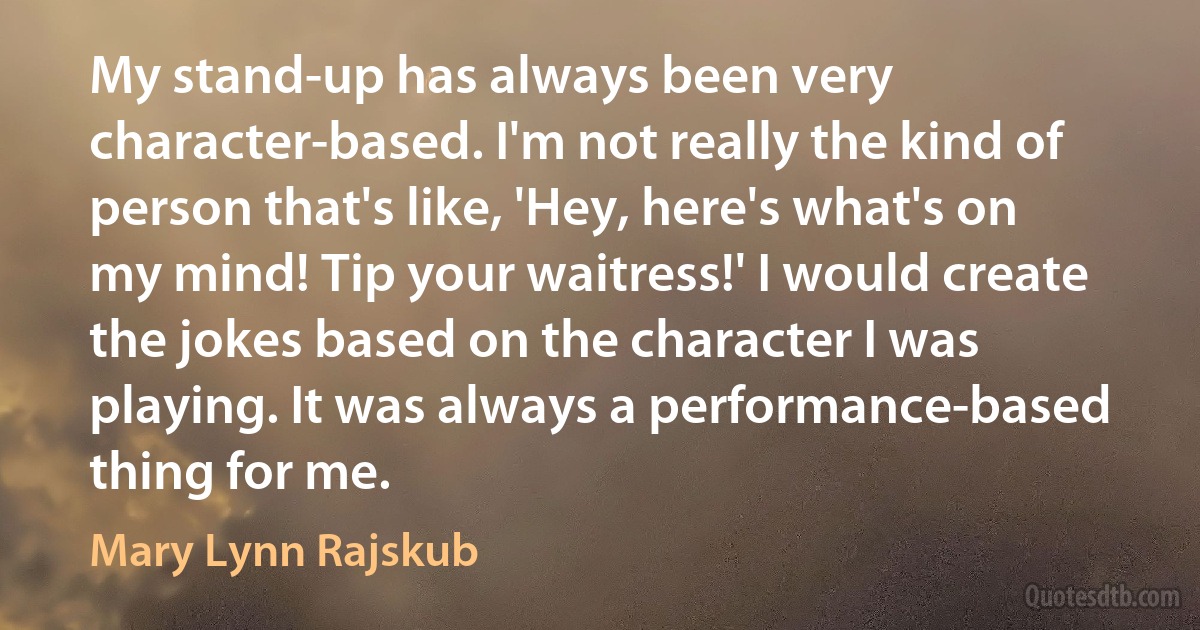 My stand-up has always been very character-based. I'm not really the kind of person that's like, 'Hey, here's what's on my mind! Tip your waitress!' I would create the jokes based on the character I was playing. It was always a performance-based thing for me. (Mary Lynn Rajskub)