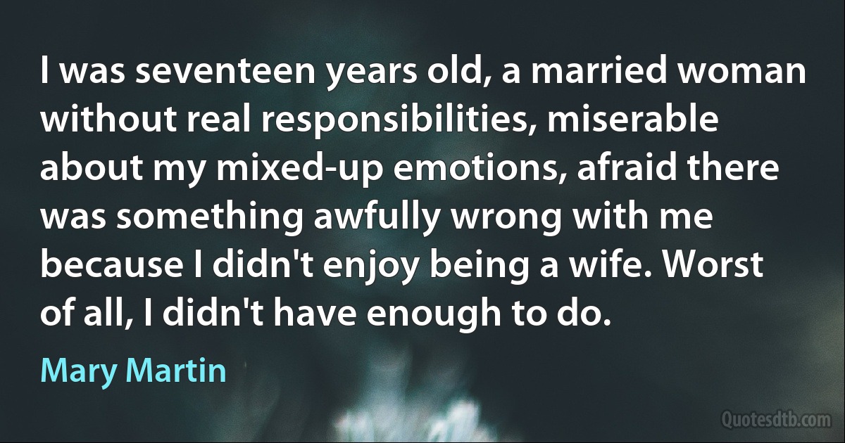 I was seventeen years old, a married woman without real responsibilities, miserable about my mixed-up emotions, afraid there was something awfully wrong with me because I didn't enjoy being a wife. Worst of all, I didn't have enough to do. (Mary Martin)