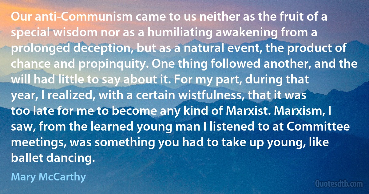 Our anti-Communism came to us neither as the fruit of a special wisdom nor as a humiliating awakening from a prolonged deception, but as a natural event, the product of chance and propinquity. One thing followed another, and the will had little to say about it. For my part, during that year, I realized, with a certain wistfulness, that it was too late for me to become any kind of Marxist. Marxism, I saw, from the learned young man I listened to at Committee meetings, was something you had to take up young, like ballet dancing. (Mary McCarthy)