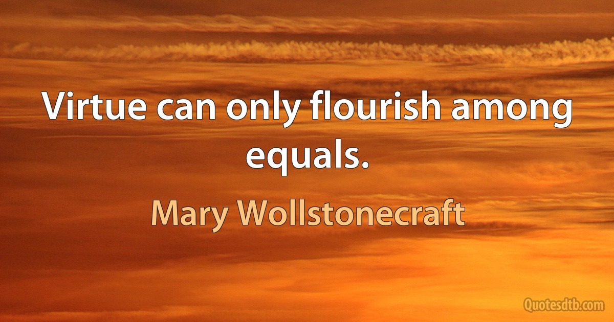 Virtue can only flourish among equals. (Mary Wollstonecraft)