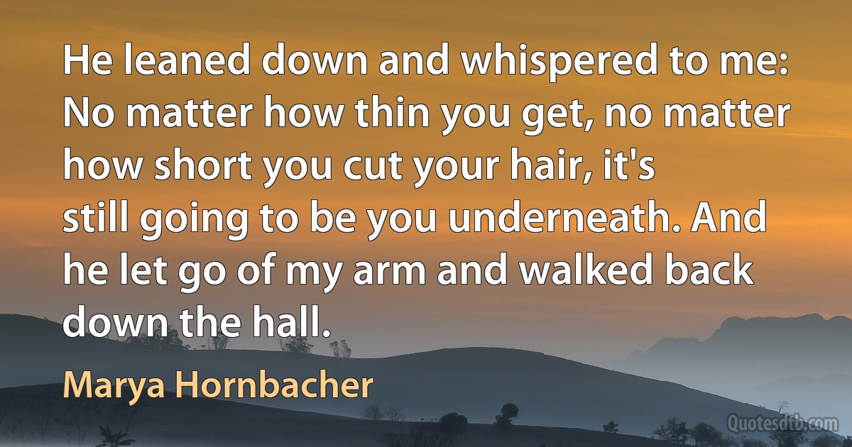 He leaned down and whispered to me: No matter how thin you get, no matter how short you cut your hair, it's still going to be you underneath. And he let go of my arm and walked back down the hall. (Marya Hornbacher)