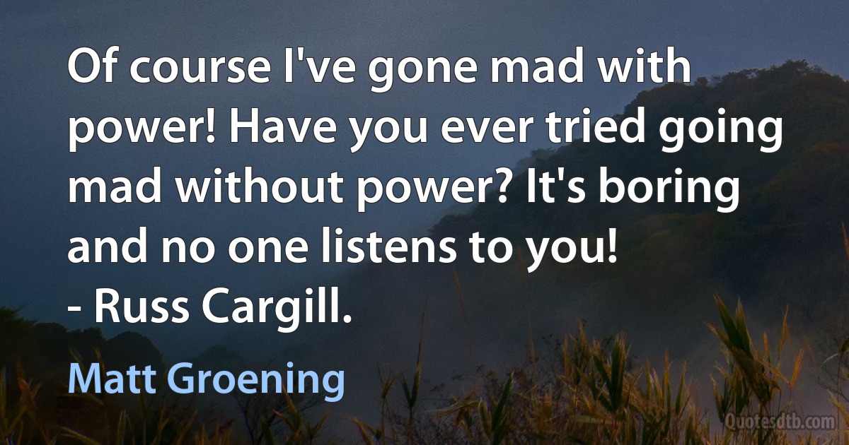 Of course I've gone mad with power! Have you ever tried going mad without power? It's boring and no one listens to you!
- Russ Cargill. (Matt Groening)