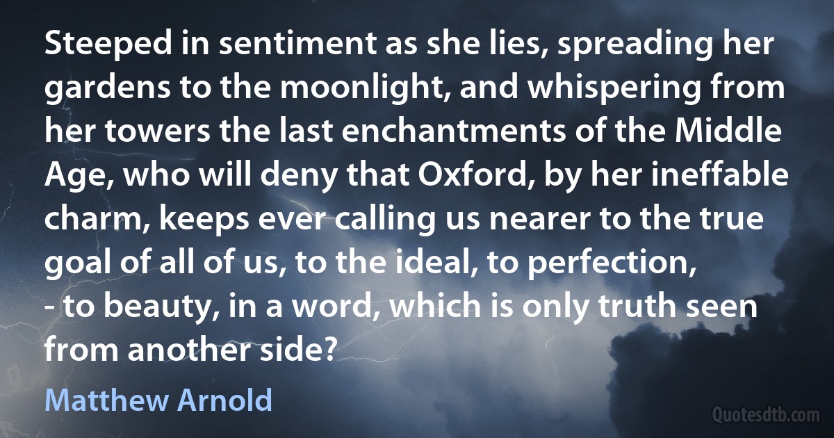 Steeped in sentiment as she lies, spreading her gardens to the moonlight, and whispering from her towers the last enchantments of the Middle Age, who will deny that Oxford, by her ineffable charm, keeps ever calling us nearer to the true goal of all of us, to the ideal, to perfection, - to beauty, in a word, which is only truth seen from another side? (Matthew Arnold)