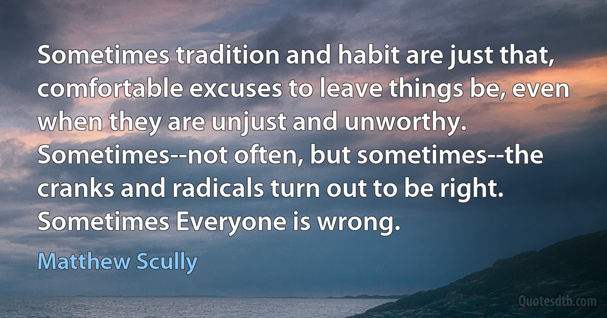 Sometimes tradition and habit are just that, comfortable excuses to leave things be, even when they are unjust and unworthy. Sometimes--not often, but sometimes--the cranks and radicals turn out to be right. Sometimes Everyone is wrong. (Matthew Scully)