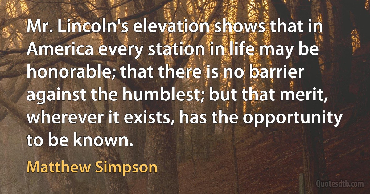 Mr. Lincoln's elevation shows that in America every station in life may be honorable; that there is no barrier against the humblest; but that merit, wherever it exists, has the opportunity to be known. (Matthew Simpson)