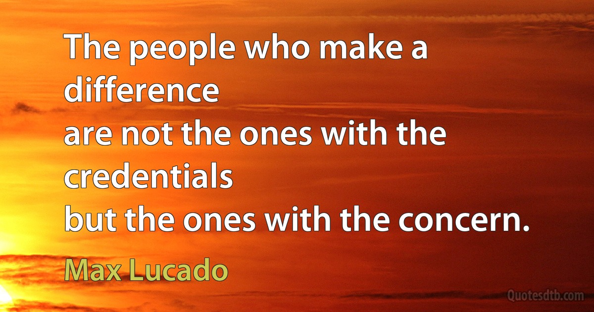 The people who make a difference
are not the ones with the credentials
but the ones with the concern. (Max Lucado)