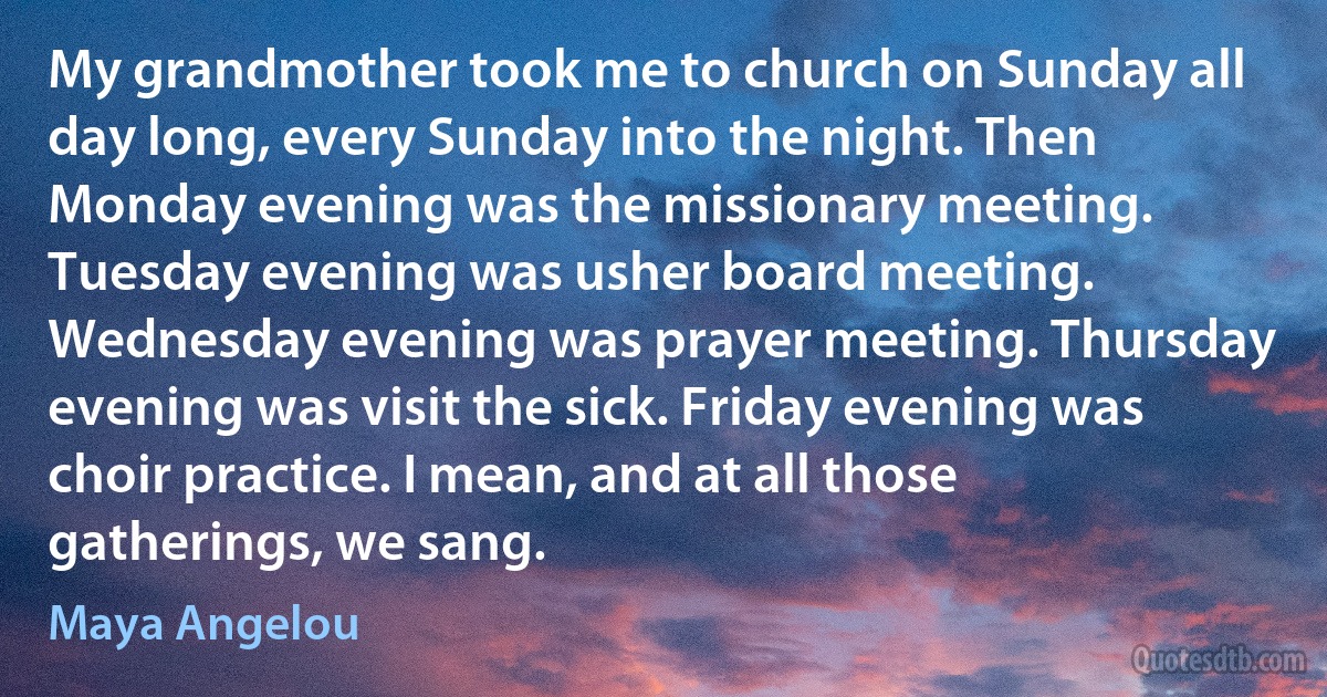 My grandmother took me to church on Sunday all day long, every Sunday into the night. Then Monday evening was the missionary meeting. Tuesday evening was usher board meeting. Wednesday evening was prayer meeting. Thursday evening was visit the sick. Friday evening was choir practice. I mean, and at all those gatherings, we sang. (Maya Angelou)