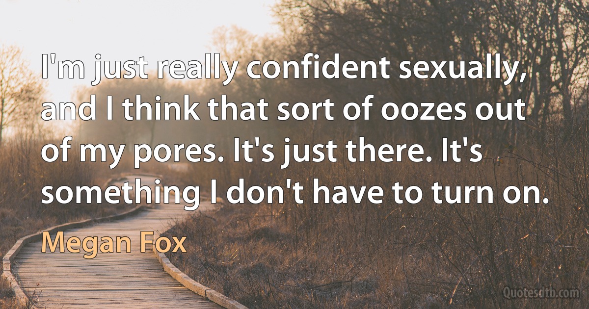 I'm just really confident sexually, and I think that sort of oozes out of my pores. It's just there. It's something I don't have to turn on. (Megan Fox)