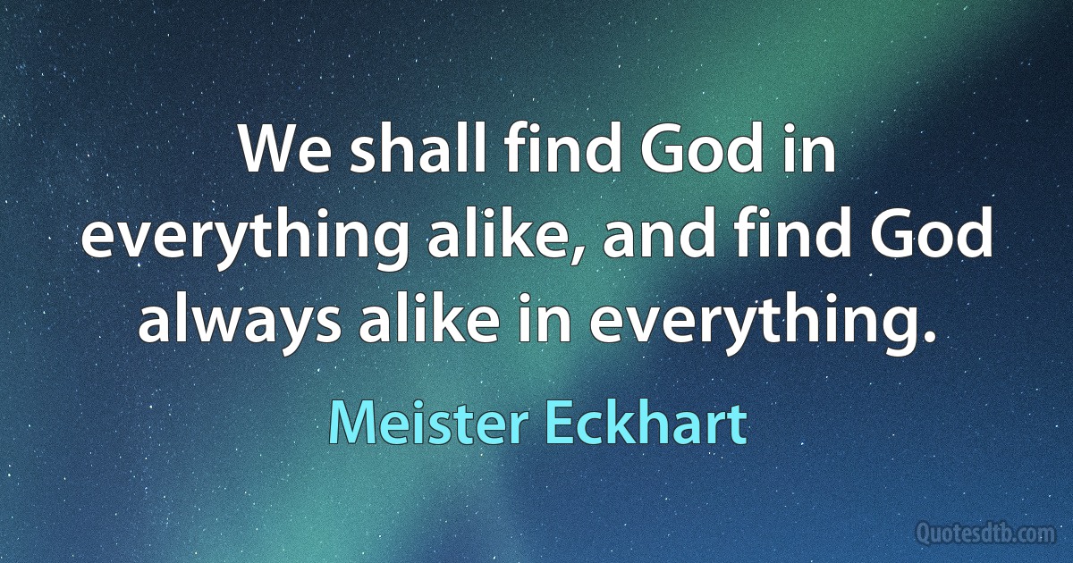 We shall find God in everything alike, and find God always alike in everything. (Meister Eckhart)