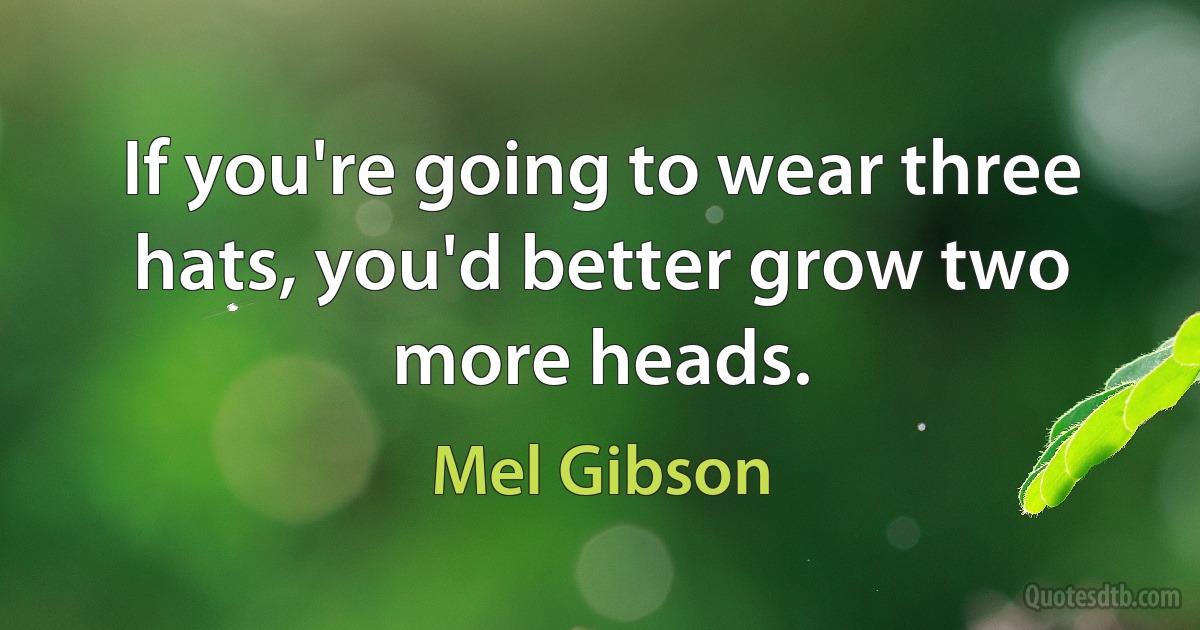 If you're going to wear three hats, you'd better grow two more heads. (Mel Gibson)