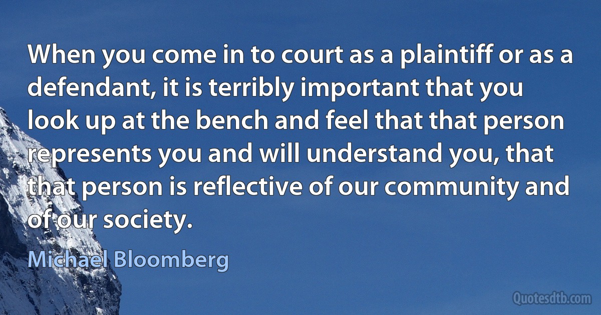 When you come in to court as a plaintiff or as a defendant, it is terribly important that you look up at the bench and feel that that person represents you and will understand you, that that person is reflective of our community and of our society. (Michael Bloomberg)