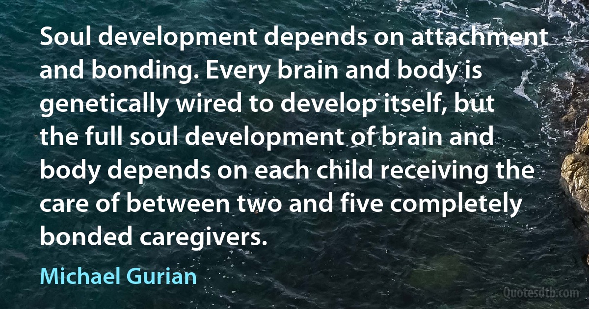 Soul development depends on attachment and bonding. Every brain and body is genetically wired to develop itself, but the full soul development of brain and body depends on each child receiving the care of between two and five completely bonded caregivers. (Michael Gurian)