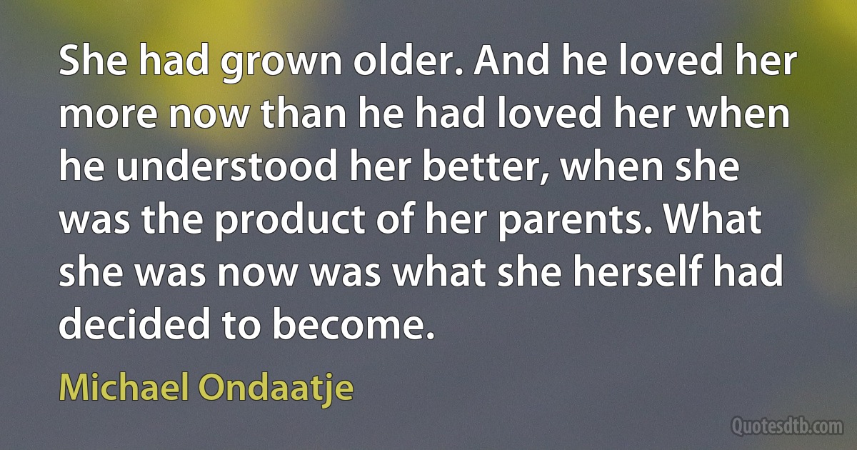 She had grown older. And he loved her more now than he had loved her when he understood her better, when she was the product of her parents. What she was now was what she herself had decided to become. (Michael Ondaatje)