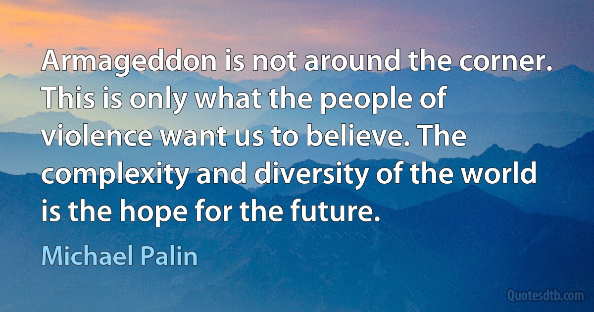 Armageddon is not around the corner. This is only what the people of violence want us to believe. The complexity and diversity of the world is the hope for the future. (Michael Palin)