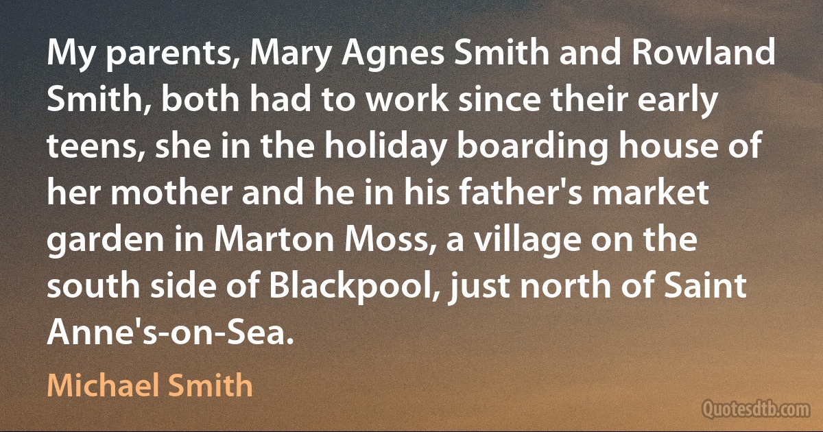 My parents, Mary Agnes Smith and Rowland Smith, both had to work since their early teens, she in the holiday boarding house of her mother and he in his father's market garden in Marton Moss, a village on the south side of Blackpool, just north of Saint Anne's-on-Sea. (Michael Smith)