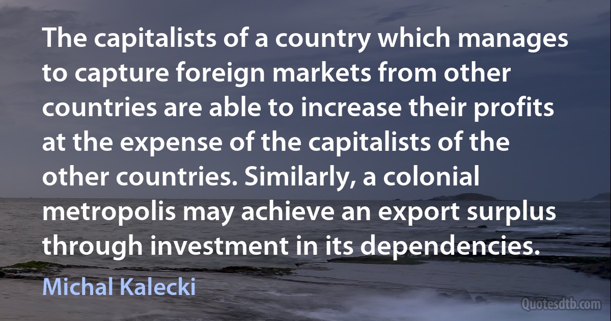 The capitalists of a country which manages to capture foreign markets from other countries are able to increase their profits at the expense of the capitalists of the other countries. Similarly, a colonial metropolis may achieve an export surplus through investment in its dependencies. (Michal Kalecki)