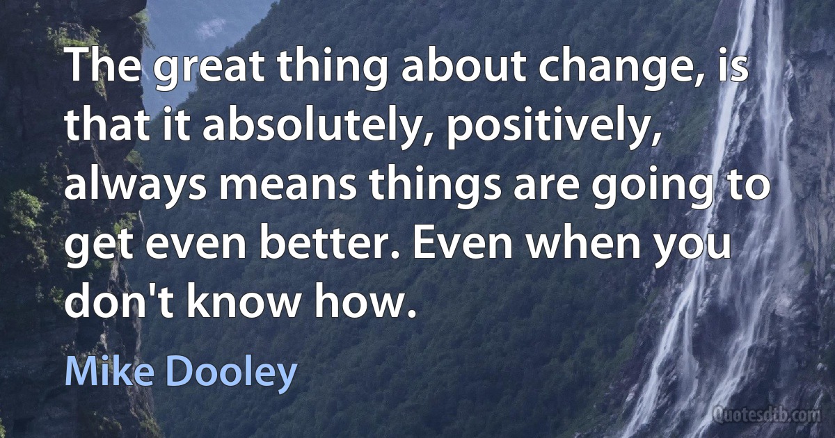 The great thing about change, is that it absolutely, positively, always means things are going to get even better. Even when you don't know how. (Mike Dooley)