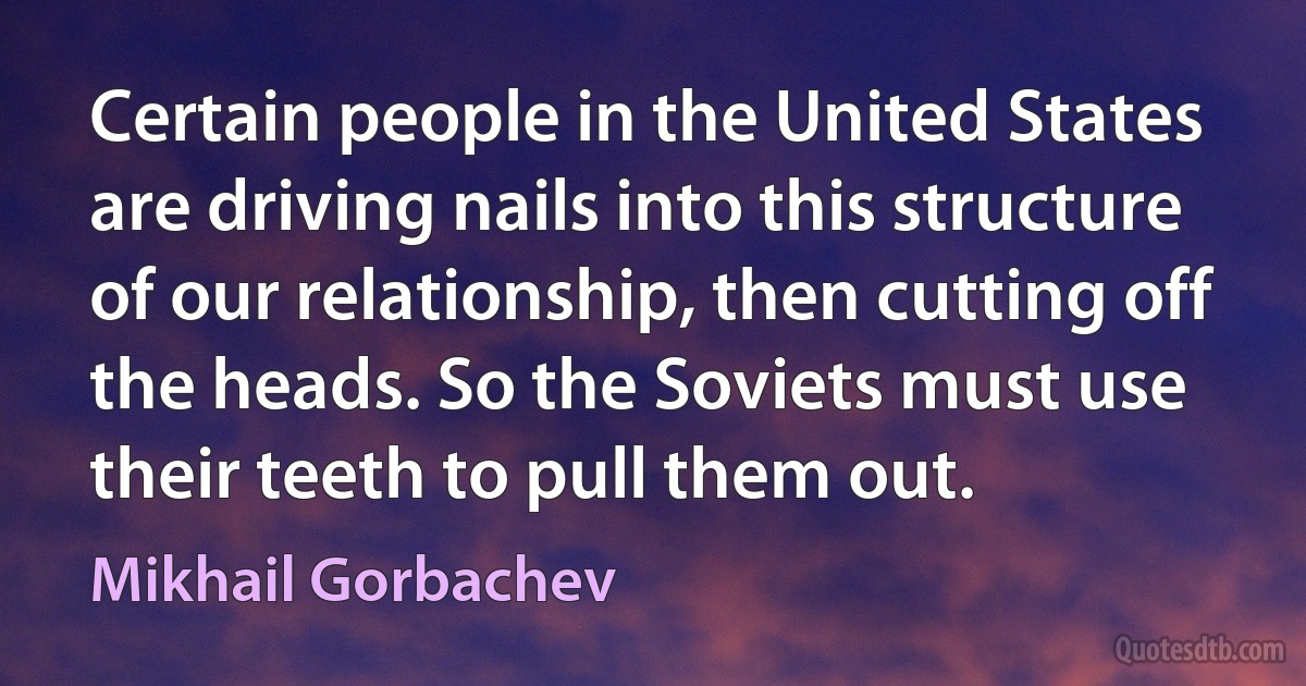 Certain people in the United States are driving nails into this structure of our relationship, then cutting off the heads. So the Soviets must use their teeth to pull them out. (Mikhail Gorbachev)