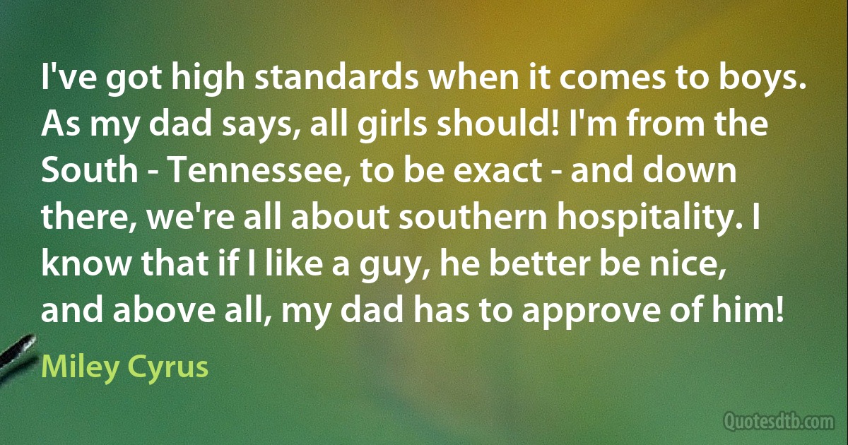 I've got high standards when it comes to boys. As my dad says, all girls should! I'm from the South - Tennessee, to be exact - and down there, we're all about southern hospitality. I know that if I like a guy, he better be nice, and above all, my dad has to approve of him! (Miley Cyrus)