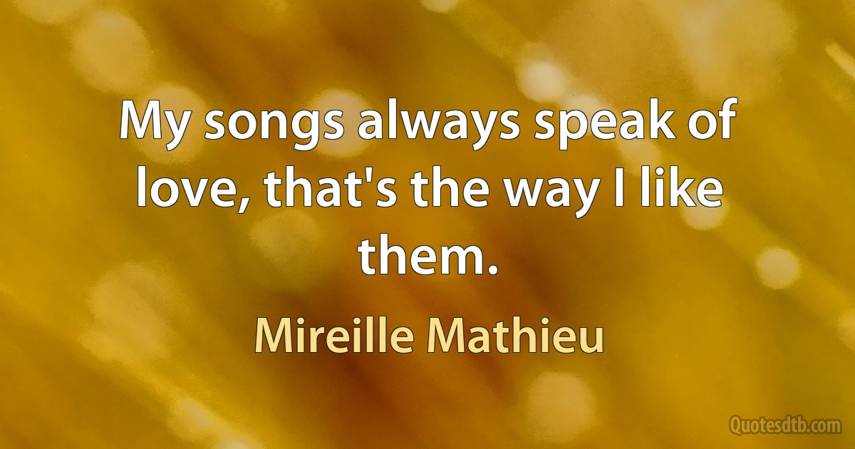 My songs always speak of love, that's the way I like them. (Mireille Mathieu)