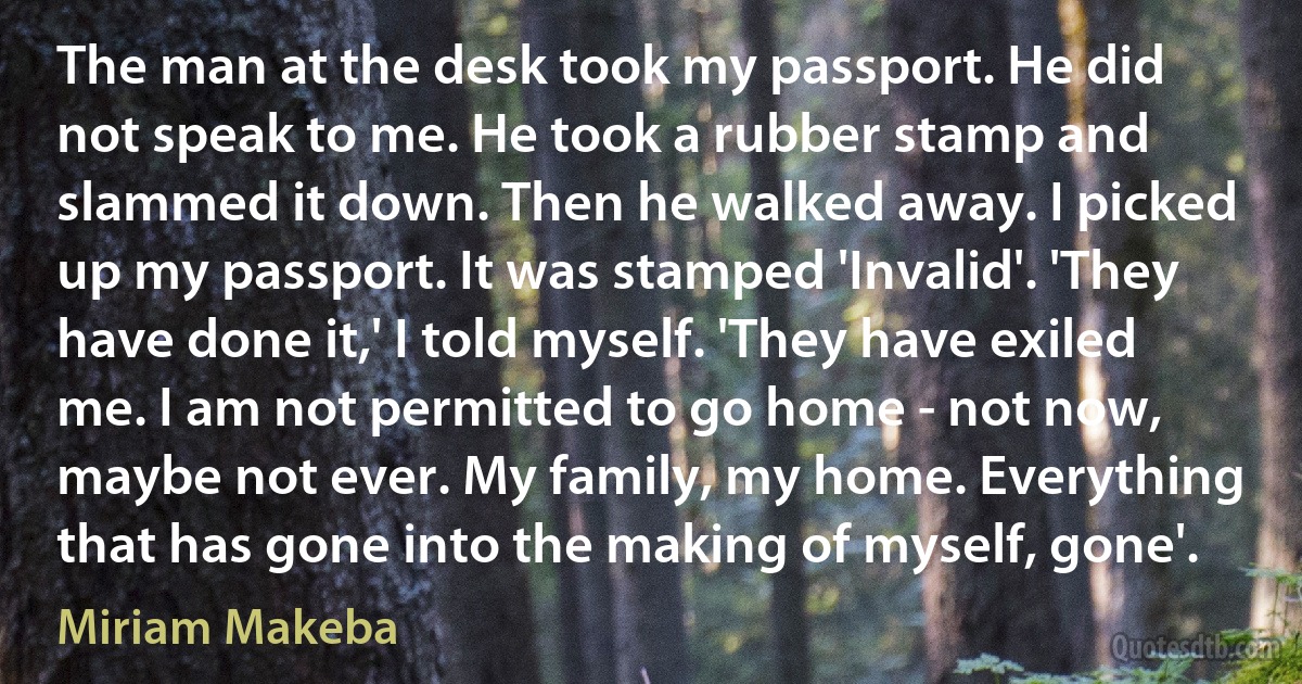 The man at the desk took my passport. He did not speak to me. He took a rubber stamp and slammed it down. Then he walked away. I picked up my passport. It was stamped 'Invalid'. 'They have done it,' I told myself. 'They have exiled me. I am not permitted to go home - not now, maybe not ever. My family, my home. Everything that has gone into the making of myself, gone'. (Miriam Makeba)