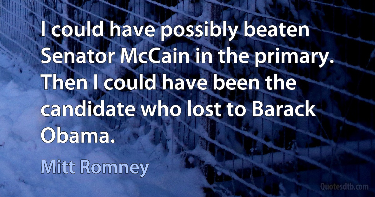 I could have possibly beaten Senator McCain in the primary. Then I could have been the candidate who lost to Barack Obama. (Mitt Romney)