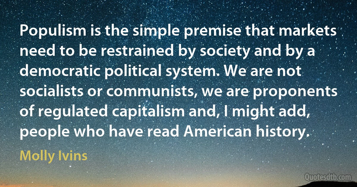 Populism is the simple premise that markets need to be restrained by society and by a democratic political system. We are not socialists or communists, we are proponents of regulated capitalism and, I might add, people who have read American history. (Molly Ivins)