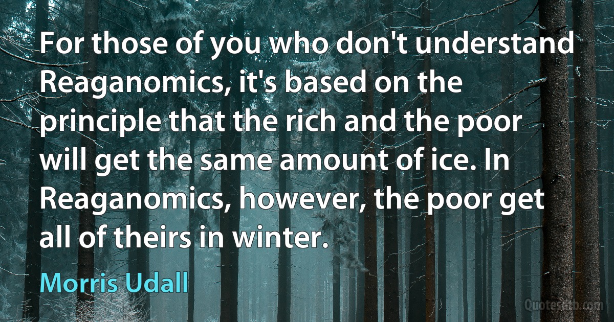 For those of you who don't understand Reaganomics, it's based on the principle that the rich and the poor will get the same amount of ice. In Reaganomics, however, the poor get all of theirs in winter. (Morris Udall)