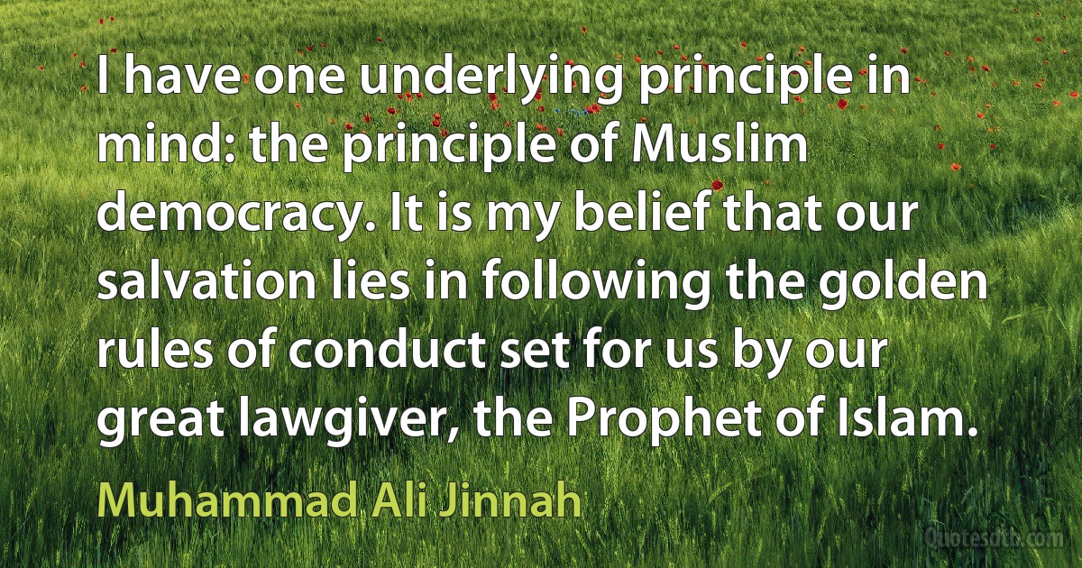 I have one underlying principle in mind: the principle of Muslim democracy. It is my belief that our salvation lies in following the golden rules of conduct set for us by our great lawgiver, the Prophet of Islam. (Muhammad Ali Jinnah)