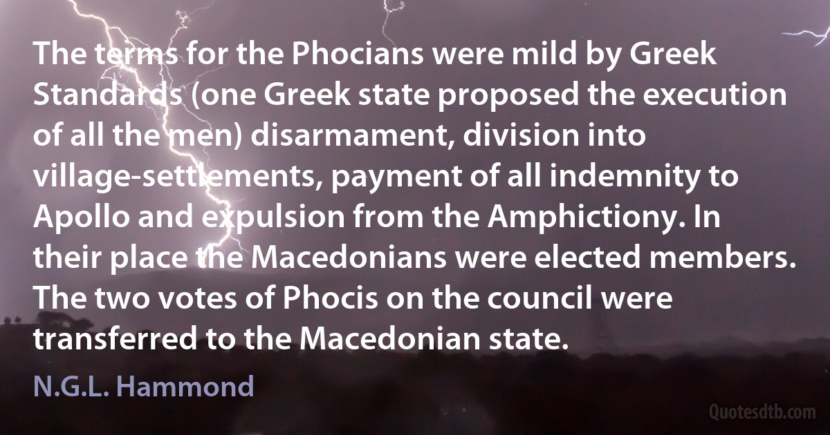 The terms for the Phocians were mild by Greek Standards (one Greek state proposed the execution of all the men) disarmament, division into village-settlements, payment of all indemnity to Apollo and expulsion from the Amphictiony. In their place the Macedonians were elected members. The two votes of Phocis on the council were transferred to the Macedonian state. (N.G.L. Hammond)