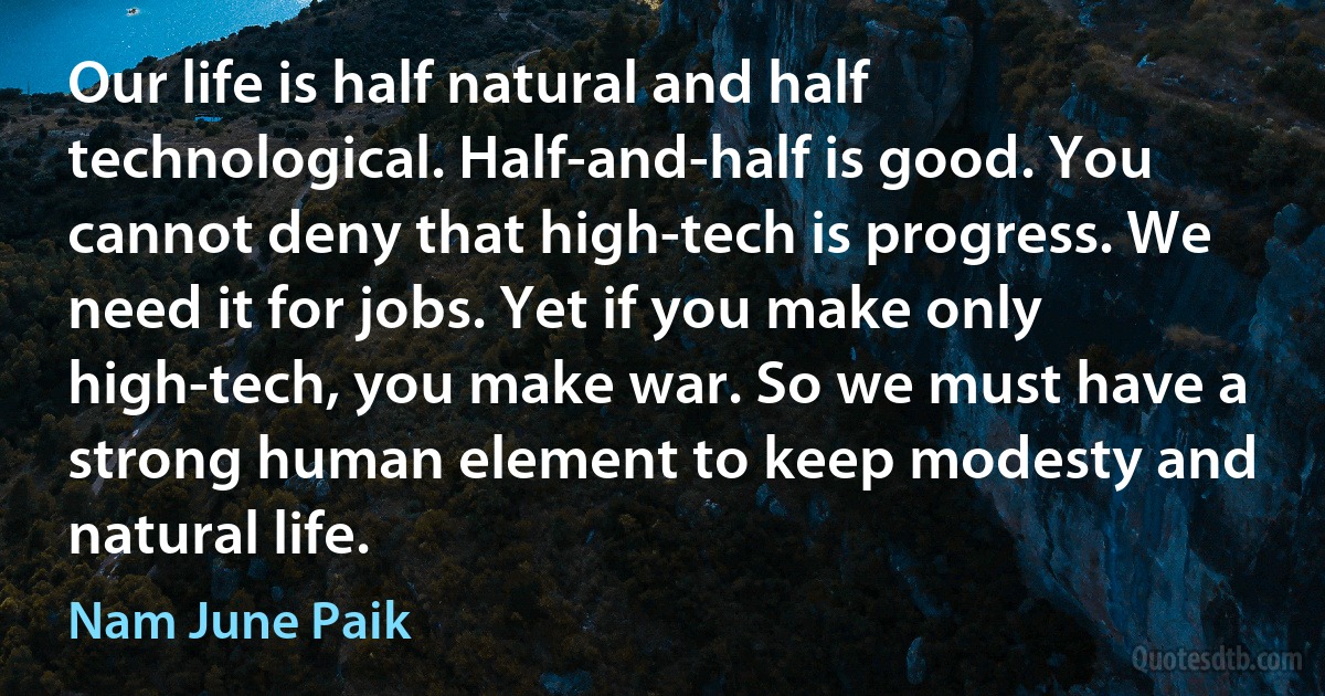 Our life is half natural and half technological. Half-and-half is good. You cannot deny that high-tech is progress. We need it for jobs. Yet if you make only high-tech, you make war. So we must have a strong human element to keep modesty and natural life. (Nam June Paik)