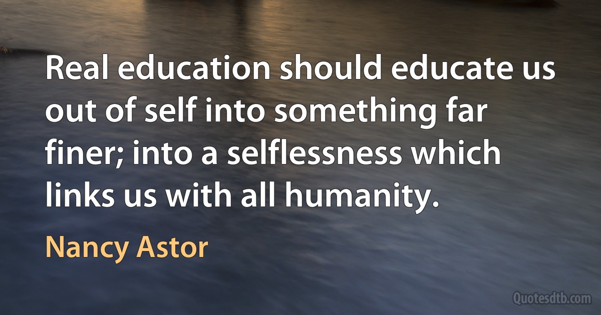 Real education should educate us out of self into something far finer; into a selflessness which links us with all humanity. (Nancy Astor)