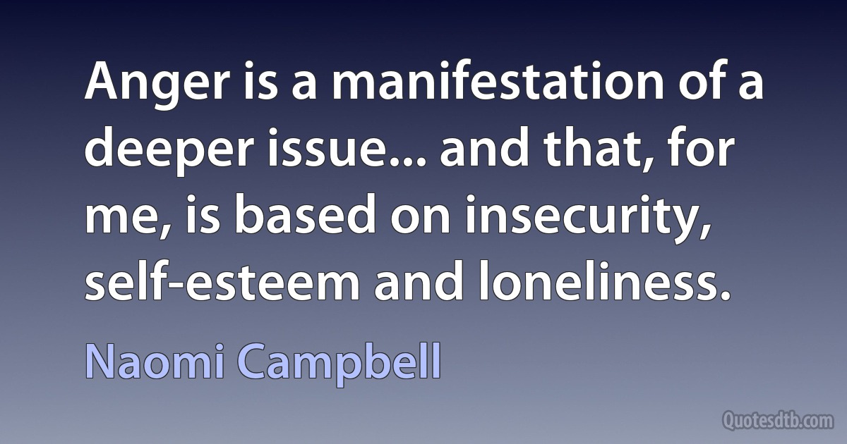 Anger is a manifestation of a deeper issue... and that, for me, is based on insecurity, self-esteem and loneliness. (Naomi Campbell)