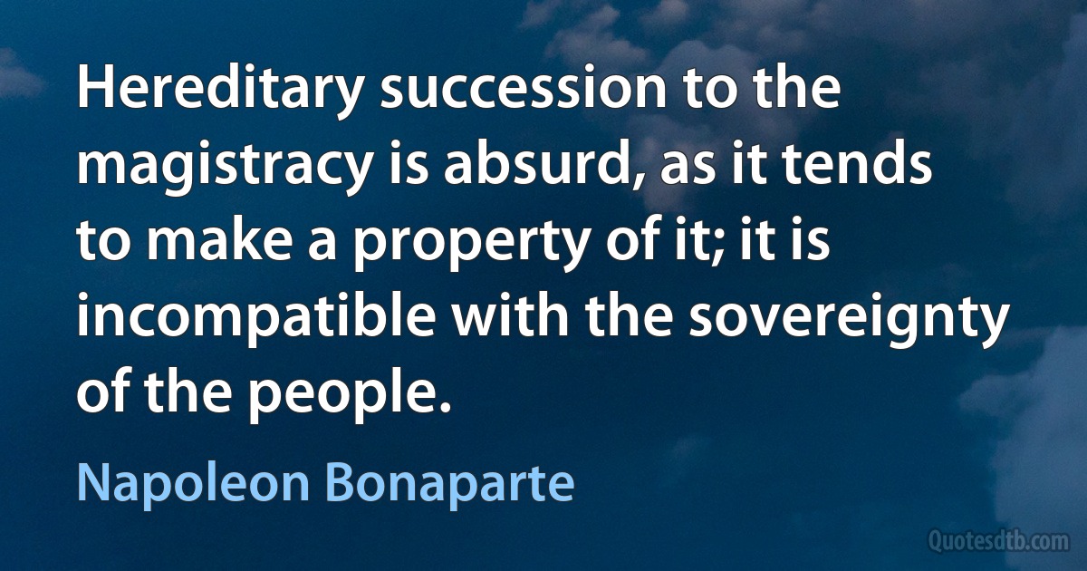 Hereditary succession to the magistracy is absurd, as it tends to make a property of it; it is incompatible with the sovereignty of the people. (Napoleon Bonaparte)